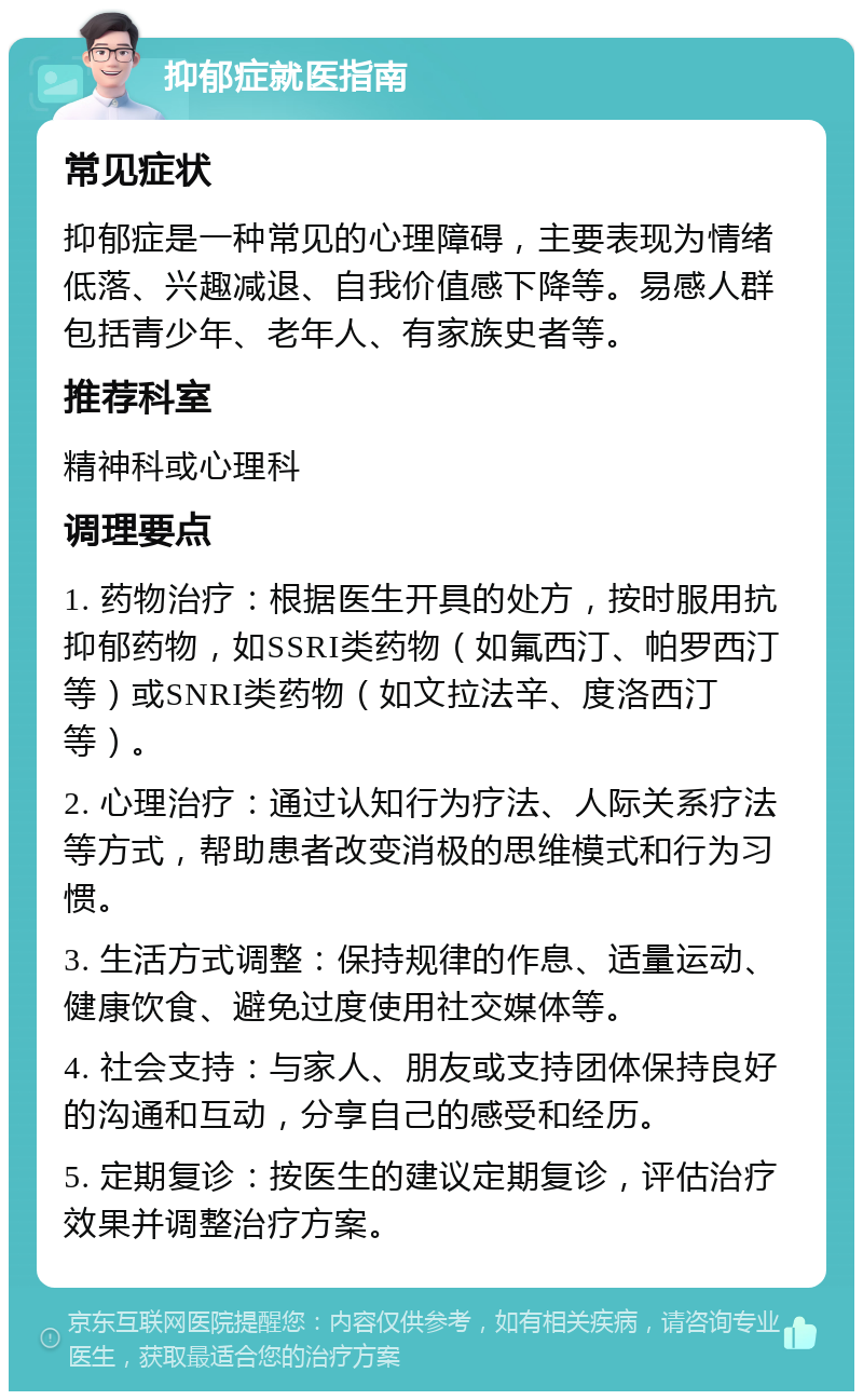 抑郁症就医指南 常见症状 抑郁症是一种常见的心理障碍，主要表现为情绪低落、兴趣减退、自我价值感下降等。易感人群包括青少年、老年人、有家族史者等。 推荐科室 精神科或心理科 调理要点 1. 药物治疗：根据医生开具的处方，按时服用抗抑郁药物，如SSRI类药物（如氟西汀、帕罗西汀等）或SNRI类药物（如文拉法辛、度洛西汀等）。 2. 心理治疗：通过认知行为疗法、人际关系疗法等方式，帮助患者改变消极的思维模式和行为习惯。 3. 生活方式调整：保持规律的作息、适量运动、健康饮食、避免过度使用社交媒体等。 4. 社会支持：与家人、朋友或支持团体保持良好的沟通和互动，分享自己的感受和经历。 5. 定期复诊：按医生的建议定期复诊，评估治疗效果并调整治疗方案。