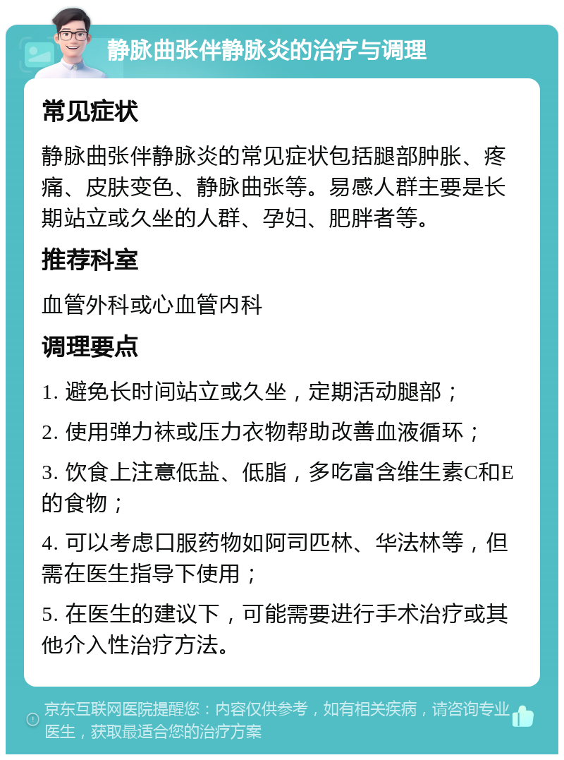 静脉曲张伴静脉炎的治疗与调理 常见症状 静脉曲张伴静脉炎的常见症状包括腿部肿胀、疼痛、皮肤变色、静脉曲张等。易感人群主要是长期站立或久坐的人群、孕妇、肥胖者等。 推荐科室 血管外科或心血管内科 调理要点 1. 避免长时间站立或久坐，定期活动腿部； 2. 使用弹力袜或压力衣物帮助改善血液循环； 3. 饮食上注意低盐、低脂，多吃富含维生素C和E的食物； 4. 可以考虑口服药物如阿司匹林、华法林等，但需在医生指导下使用； 5. 在医生的建议下，可能需要进行手术治疗或其他介入性治疗方法。