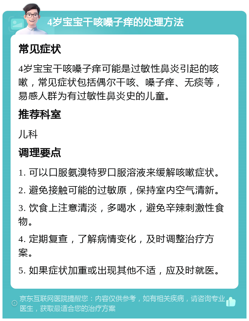 4岁宝宝干咳嗓子痒的处理方法 常见症状 4岁宝宝干咳嗓子痒可能是过敏性鼻炎引起的咳嗽，常见症状包括偶尔干咳、嗓子痒、无痰等，易感人群为有过敏性鼻炎史的儿童。 推荐科室 儿科 调理要点 1. 可以口服氨溴特罗口服溶液来缓解咳嗽症状。 2. 避免接触可能的过敏原，保持室内空气清新。 3. 饮食上注意清淡，多喝水，避免辛辣刺激性食物。 4. 定期复查，了解病情变化，及时调整治疗方案。 5. 如果症状加重或出现其他不适，应及时就医。