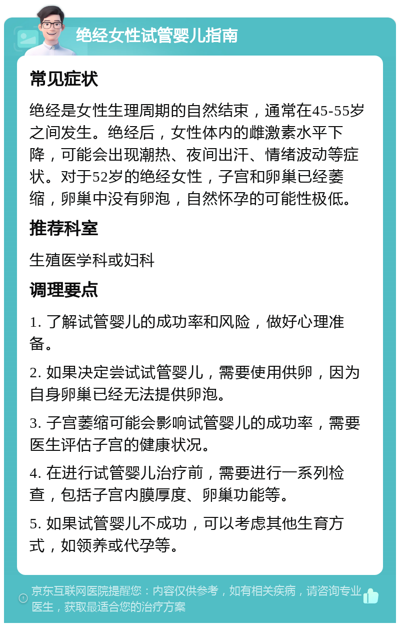 绝经女性试管婴儿指南 常见症状 绝经是女性生理周期的自然结束，通常在45-55岁之间发生。绝经后，女性体内的雌激素水平下降，可能会出现潮热、夜间出汗、情绪波动等症状。对于52岁的绝经女性，子宫和卵巢已经萎缩，卵巢中没有卵泡，自然怀孕的可能性极低。 推荐科室 生殖医学科或妇科 调理要点 1. 了解试管婴儿的成功率和风险，做好心理准备。 2. 如果决定尝试试管婴儿，需要使用供卵，因为自身卵巢已经无法提供卵泡。 3. 子宫萎缩可能会影响试管婴儿的成功率，需要医生评估子宫的健康状况。 4. 在进行试管婴儿治疗前，需要进行一系列检查，包括子宫内膜厚度、卵巢功能等。 5. 如果试管婴儿不成功，可以考虑其他生育方式，如领养或代孕等。