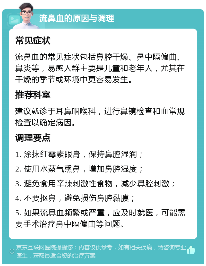 流鼻血的原因与调理 常见症状 流鼻血的常见症状包括鼻腔干燥、鼻中隔偏曲、鼻炎等，易感人群主要是儿童和老年人，尤其在干燥的季节或环境中更容易发生。 推荐科室 建议就诊于耳鼻咽喉科，进行鼻镜检查和血常规检查以确定病因。 调理要点 1. 涂抹红霉素眼膏，保持鼻腔湿润； 2. 使用水蒸气熏鼻，增加鼻腔湿度； 3. 避免食用辛辣刺激性食物，减少鼻腔刺激； 4. 不要抠鼻，避免损伤鼻腔黏膜； 5. 如果流鼻血频繁或严重，应及时就医，可能需要手术治疗鼻中隔偏曲等问题。