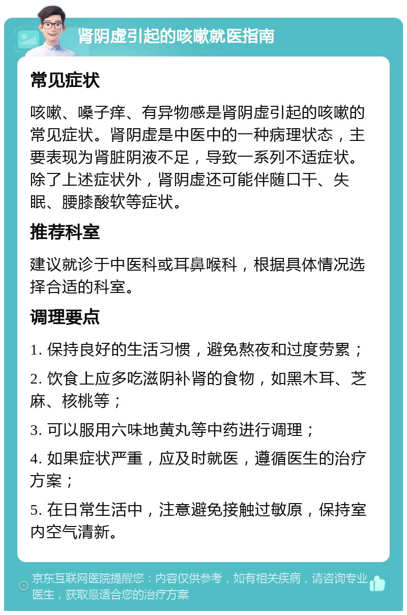 肾阴虚引起的咳嗽就医指南 常见症状 咳嗽、嗓子痒、有异物感是肾阴虚引起的咳嗽的常见症状。肾阴虚是中医中的一种病理状态，主要表现为肾脏阴液不足，导致一系列不适症状。除了上述症状外，肾阴虚还可能伴随口干、失眠、腰膝酸软等症状。 推荐科室 建议就诊于中医科或耳鼻喉科，根据具体情况选择合适的科室。 调理要点 1. 保持良好的生活习惯，避免熬夜和过度劳累； 2. 饮食上应多吃滋阴补肾的食物，如黑木耳、芝麻、核桃等； 3. 可以服用六味地黄丸等中药进行调理； 4. 如果症状严重，应及时就医，遵循医生的治疗方案； 5. 在日常生活中，注意避免接触过敏原，保持室内空气清新。