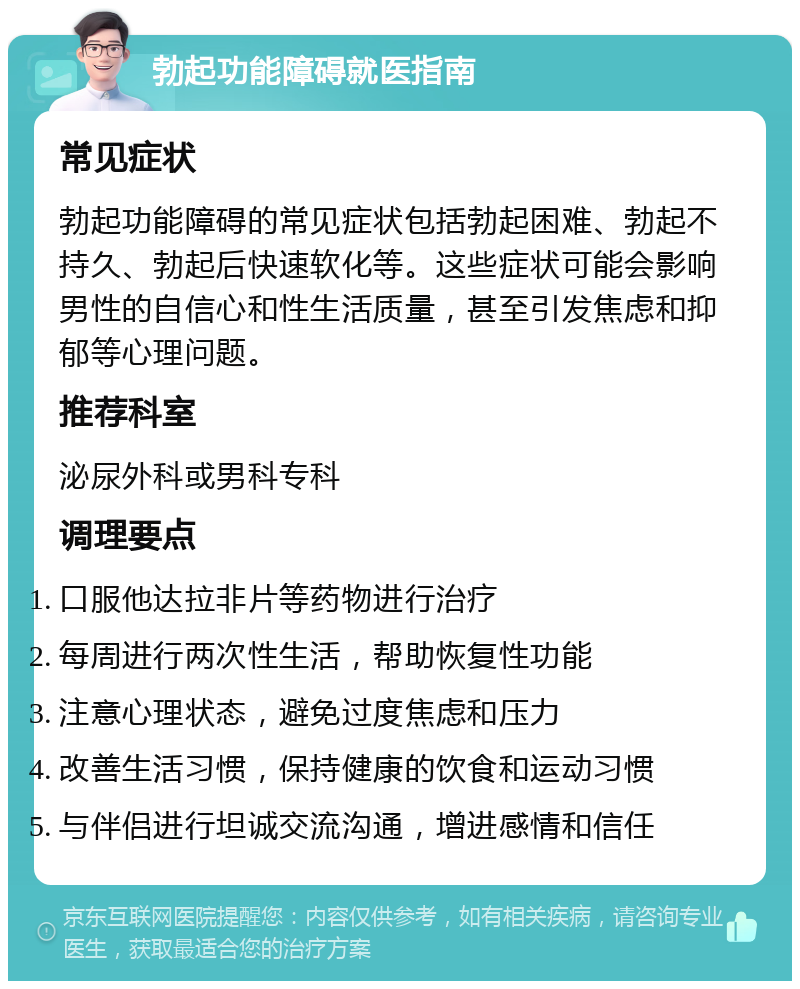 勃起功能障碍就医指南 常见症状 勃起功能障碍的常见症状包括勃起困难、勃起不持久、勃起后快速软化等。这些症状可能会影响男性的自信心和性生活质量，甚至引发焦虑和抑郁等心理问题。 推荐科室 泌尿外科或男科专科 调理要点 口服他达拉非片等药物进行治疗 每周进行两次性生活，帮助恢复性功能 注意心理状态，避免过度焦虑和压力 改善生活习惯，保持健康的饮食和运动习惯 与伴侣进行坦诚交流沟通，增进感情和信任