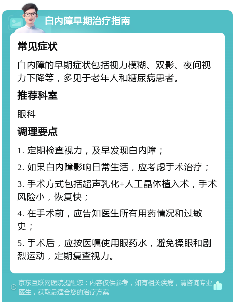 白内障早期治疗指南 常见症状 白内障的早期症状包括视力模糊、双影、夜间视力下降等，多见于老年人和糖尿病患者。 推荐科室 眼科 调理要点 1. 定期检查视力，及早发现白内障； 2. 如果白内障影响日常生活，应考虑手术治疗； 3. 手术方式包括超声乳化+人工晶体植入术，手术风险小，恢复快； 4. 在手术前，应告知医生所有用药情况和过敏史； 5. 手术后，应按医嘱使用眼药水，避免揉眼和剧烈运动，定期复查视力。