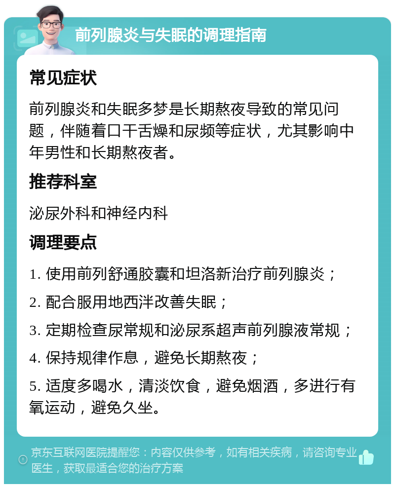 前列腺炎与失眠的调理指南 常见症状 前列腺炎和失眠多梦是长期熬夜导致的常见问题，伴随着口干舌燥和尿频等症状，尤其影响中年男性和长期熬夜者。 推荐科室 泌尿外科和神经内科 调理要点 1. 使用前列舒通胶囊和坦洛新治疗前列腺炎； 2. 配合服用地西泮改善失眠； 3. 定期检查尿常规和泌尿系超声前列腺液常规； 4. 保持规律作息，避免长期熬夜； 5. 适度多喝水，清淡饮食，避免烟酒，多进行有氧运动，避免久坐。