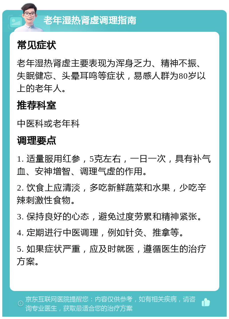 老年湿热肾虚调理指南 常见症状 老年湿热肾虚主要表现为浑身乏力、精神不振、失眠健忘、头晕耳鸣等症状，易感人群为80岁以上的老年人。 推荐科室 中医科或老年科 调理要点 1. 适量服用红参，5克左右，一日一次，具有补气血、安神增智、调理气虚的作用。 2. 饮食上应清淡，多吃新鲜蔬菜和水果，少吃辛辣刺激性食物。 3. 保持良好的心态，避免过度劳累和精神紧张。 4. 定期进行中医调理，例如针灸、推拿等。 5. 如果症状严重，应及时就医，遵循医生的治疗方案。