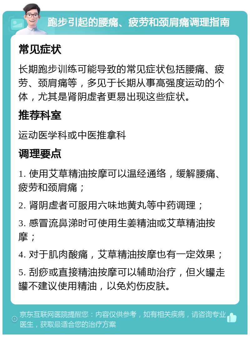 跑步引起的腰痛、疲劳和颈肩痛调理指南 常见症状 长期跑步训练可能导致的常见症状包括腰痛、疲劳、颈肩痛等，多见于长期从事高强度运动的个体，尤其是肾阴虚者更易出现这些症状。 推荐科室 运动医学科或中医推拿科 调理要点 1. 使用艾草精油按摩可以温经通络，缓解腰痛、疲劳和颈肩痛； 2. 肾阴虚者可服用六味地黄丸等中药调理； 3. 感冒流鼻涕时可使用生姜精油或艾草精油按摩； 4. 对于肌肉酸痛，艾草精油按摩也有一定效果； 5. 刮痧或直接精油按摩可以辅助治疗，但火罐走罐不建议使用精油，以免灼伤皮肤。