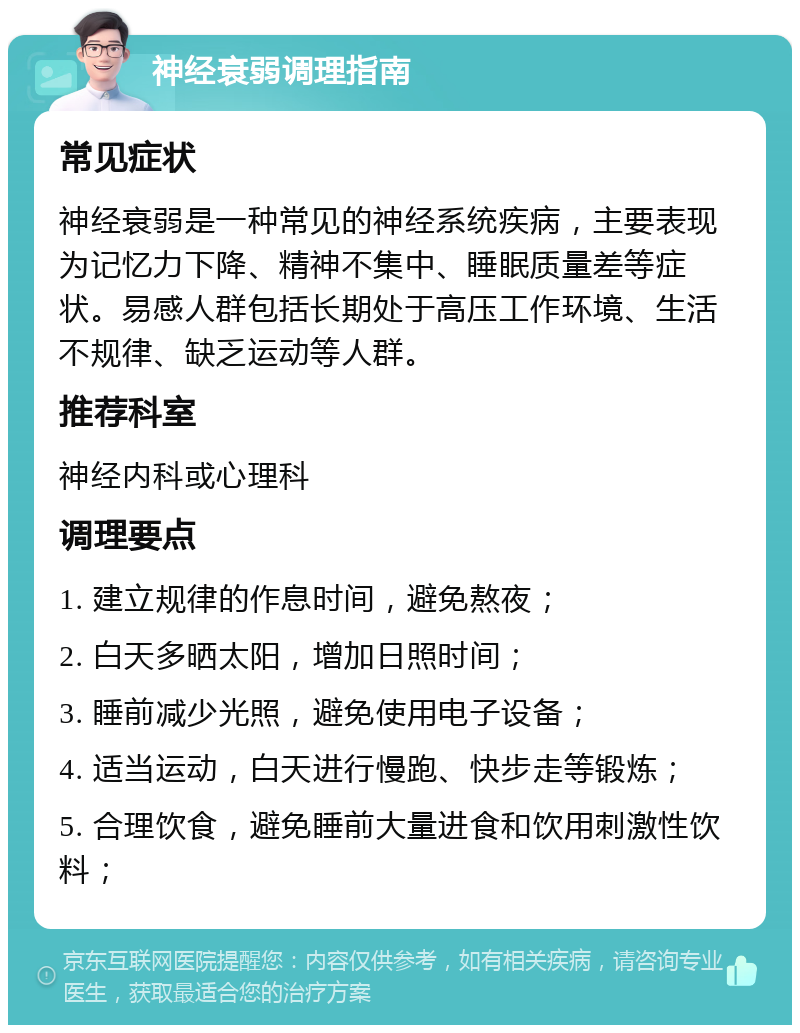 神经衰弱调理指南 常见症状 神经衰弱是一种常见的神经系统疾病，主要表现为记忆力下降、精神不集中、睡眠质量差等症状。易感人群包括长期处于高压工作环境、生活不规律、缺乏运动等人群。 推荐科室 神经内科或心理科 调理要点 1. 建立规律的作息时间，避免熬夜； 2. 白天多晒太阳，增加日照时间； 3. 睡前减少光照，避免使用电子设备； 4. 适当运动，白天进行慢跑、快步走等锻炼； 5. 合理饮食，避免睡前大量进食和饮用刺激性饮料；