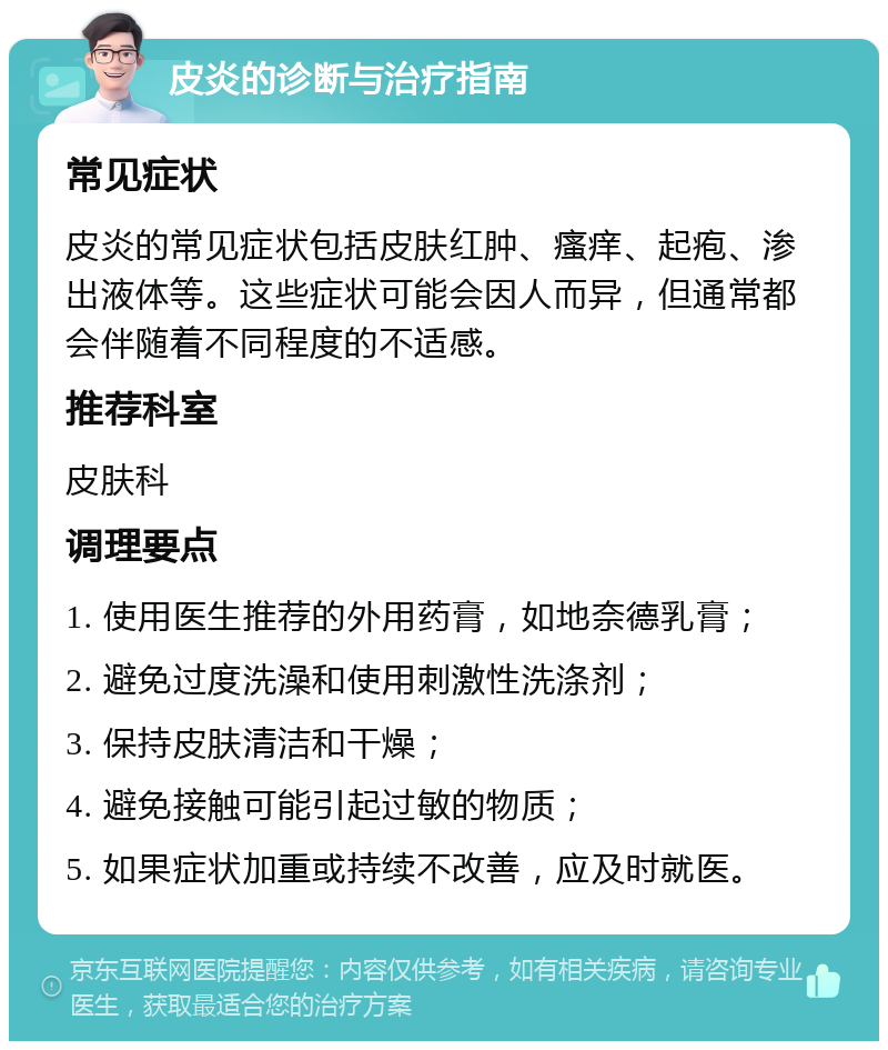 皮炎的诊断与治疗指南 常见症状 皮炎的常见症状包括皮肤红肿、瘙痒、起疱、渗出液体等。这些症状可能会因人而异，但通常都会伴随着不同程度的不适感。 推荐科室 皮肤科 调理要点 1. 使用医生推荐的外用药膏，如地奈德乳膏； 2. 避免过度洗澡和使用刺激性洗涤剂； 3. 保持皮肤清洁和干燥； 4. 避免接触可能引起过敏的物质； 5. 如果症状加重或持续不改善，应及时就医。