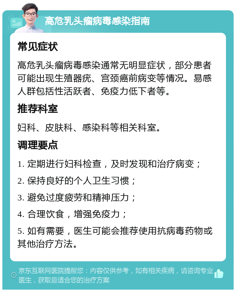 高危乳头瘤病毒感染指南 常见症状 高危乳头瘤病毒感染通常无明显症状，部分患者可能出现生殖器疣、宫颈癌前病变等情况。易感人群包括性活跃者、免疫力低下者等。 推荐科室 妇科、皮肤科、感染科等相关科室。 调理要点 1. 定期进行妇科检查，及时发现和治疗病变； 2. 保持良好的个人卫生习惯； 3. 避免过度疲劳和精神压力； 4. 合理饮食，增强免疫力； 5. 如有需要，医生可能会推荐使用抗病毒药物或其他治疗方法。