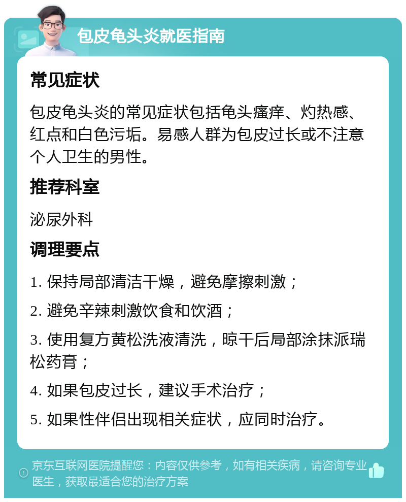 包皮龟头炎就医指南 常见症状 包皮龟头炎的常见症状包括龟头瘙痒、灼热感、红点和白色污垢。易感人群为包皮过长或不注意个人卫生的男性。 推荐科室 泌尿外科 调理要点 1. 保持局部清洁干燥，避免摩擦刺激； 2. 避免辛辣刺激饮食和饮酒； 3. 使用复方黄松洗液清洗，晾干后局部涂抹派瑞松药膏； 4. 如果包皮过长，建议手术治疗； 5. 如果性伴侣出现相关症状，应同时治疗。