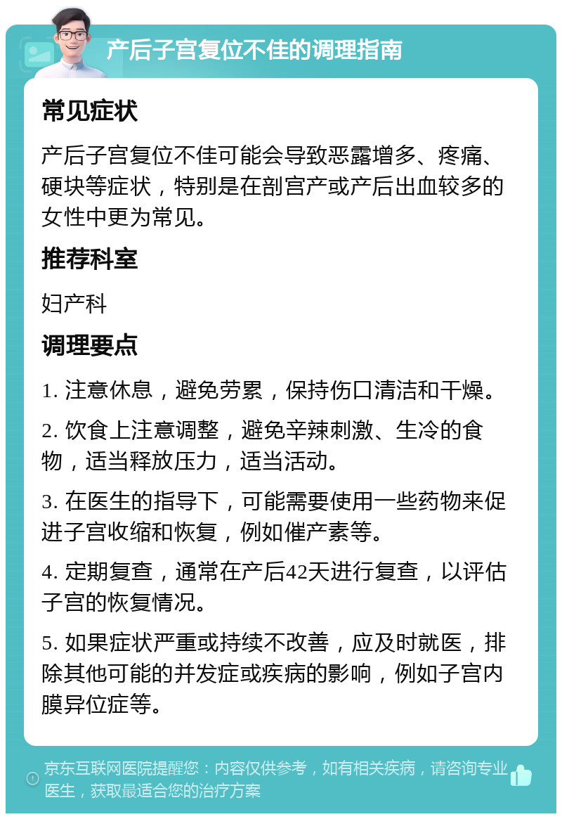 产后子宫复位不佳的调理指南 常见症状 产后子宫复位不佳可能会导致恶露增多、疼痛、硬块等症状，特别是在剖宫产或产后出血较多的女性中更为常见。 推荐科室 妇产科 调理要点 1. 注意休息，避免劳累，保持伤口清洁和干燥。 2. 饮食上注意调整，避免辛辣刺激、生冷的食物，适当释放压力，适当活动。 3. 在医生的指导下，可能需要使用一些药物来促进子宫收缩和恢复，例如催产素等。 4. 定期复查，通常在产后42天进行复查，以评估子宫的恢复情况。 5. 如果症状严重或持续不改善，应及时就医，排除其他可能的并发症或疾病的影响，例如子宫内膜异位症等。