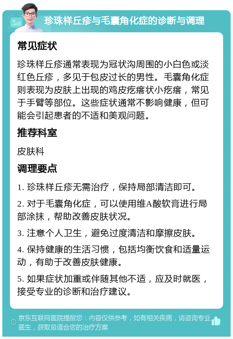 珍珠样丘疹与毛囊角化症的诊断与调理 常见症状 珍珠样丘疹通常表现为冠状沟周围的小白色或淡红色丘疹，多见于包皮过长的男性。毛囊角化症则表现为皮肤上出现的鸡皮疙瘩状小疙瘩，常见于手臂等部位。这些症状通常不影响健康，但可能会引起患者的不适和美观问题。 推荐科室 皮肤科 调理要点 1. 珍珠样丘疹无需治疗，保持局部清洁即可。 2. 对于毛囊角化症，可以使用维A酸软膏进行局部涂抹，帮助改善皮肤状况。 3. 注意个人卫生，避免过度清洁和摩擦皮肤。 4. 保持健康的生活习惯，包括均衡饮食和适量运动，有助于改善皮肤健康。 5. 如果症状加重或伴随其他不适，应及时就医，接受专业的诊断和治疗建议。