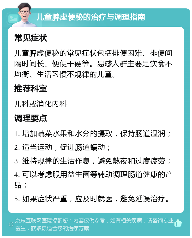 儿童脾虚便秘的治疗与调理指南 常见症状 儿童脾虚便秘的常见症状包括排便困难、排便间隔时间长、便便干硬等。易感人群主要是饮食不均衡、生活习惯不规律的儿童。 推荐科室 儿科或消化内科 调理要点 1. 增加蔬菜水果和水分的摄取，保持肠道湿润； 2. 适当运动，促进肠道蠕动； 3. 维持规律的生活作息，避免熬夜和过度疲劳； 4. 可以考虑服用益生菌等辅助调理肠道健康的产品； 5. 如果症状严重，应及时就医，避免延误治疗。