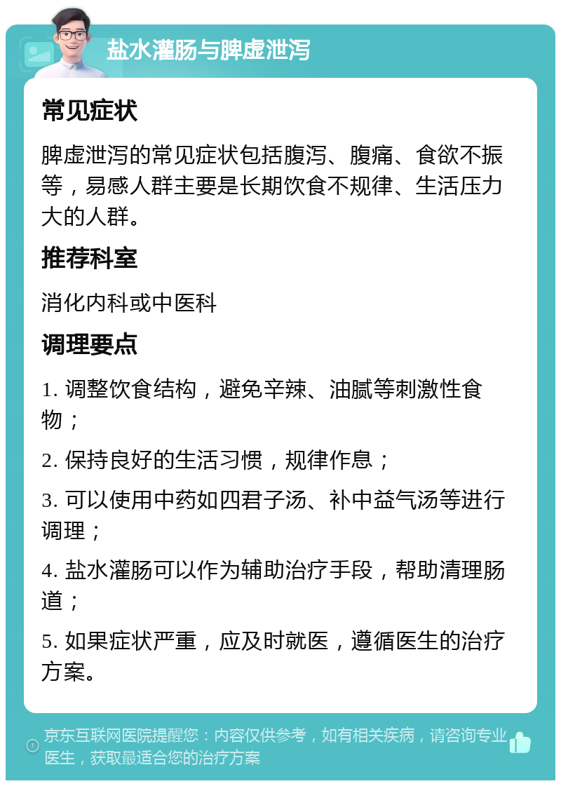 盐水灌肠与脾虚泄泻 常见症状 脾虚泄泻的常见症状包括腹泻、腹痛、食欲不振等，易感人群主要是长期饮食不规律、生活压力大的人群。 推荐科室 消化内科或中医科 调理要点 1. 调整饮食结构，避免辛辣、油腻等刺激性食物； 2. 保持良好的生活习惯，规律作息； 3. 可以使用中药如四君子汤、补中益气汤等进行调理； 4. 盐水灌肠可以作为辅助治疗手段，帮助清理肠道； 5. 如果症状严重，应及时就医，遵循医生的治疗方案。