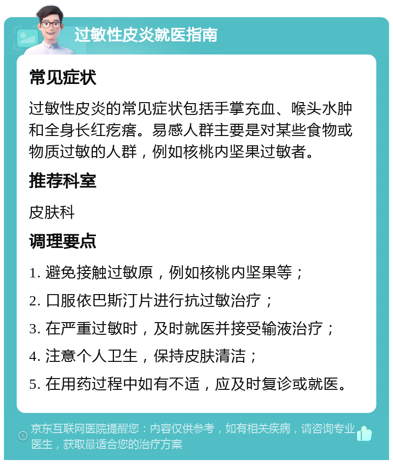 过敏性皮炎就医指南 常见症状 过敏性皮炎的常见症状包括手掌充血、喉头水肿和全身长红疙瘩。易感人群主要是对某些食物或物质过敏的人群，例如核桃内坚果过敏者。 推荐科室 皮肤科 调理要点 1. 避免接触过敏原，例如核桃内坚果等； 2. 口服依巴斯汀片进行抗过敏治疗； 3. 在严重过敏时，及时就医并接受输液治疗； 4. 注意个人卫生，保持皮肤清洁； 5. 在用药过程中如有不适，应及时复诊或就医。