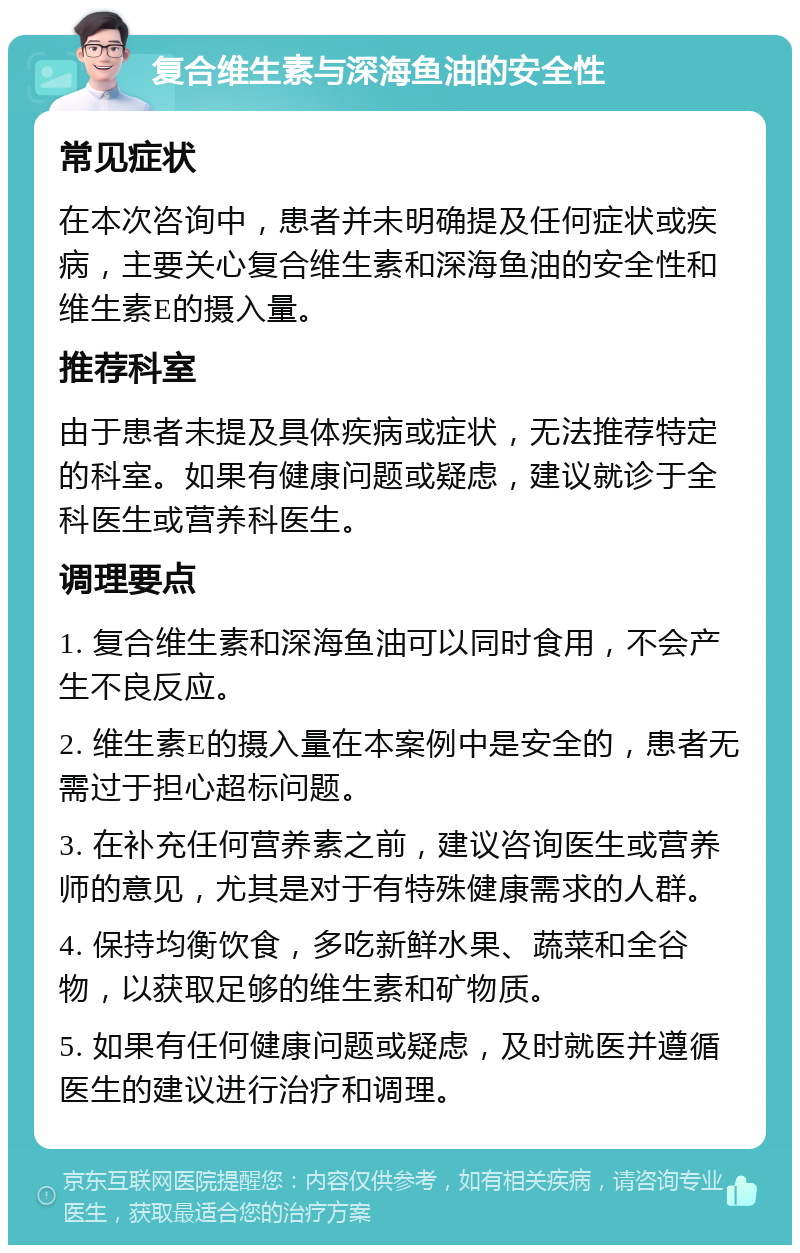 复合维生素与深海鱼油的安全性 常见症状 在本次咨询中，患者并未明确提及任何症状或疾病，主要关心复合维生素和深海鱼油的安全性和维生素E的摄入量。 推荐科室 由于患者未提及具体疾病或症状，无法推荐特定的科室。如果有健康问题或疑虑，建议就诊于全科医生或营养科医生。 调理要点 1. 复合维生素和深海鱼油可以同时食用，不会产生不良反应。 2. 维生素E的摄入量在本案例中是安全的，患者无需过于担心超标问题。 3. 在补充任何营养素之前，建议咨询医生或营养师的意见，尤其是对于有特殊健康需求的人群。 4. 保持均衡饮食，多吃新鲜水果、蔬菜和全谷物，以获取足够的维生素和矿物质。 5. 如果有任何健康问题或疑虑，及时就医并遵循医生的建议进行治疗和调理。