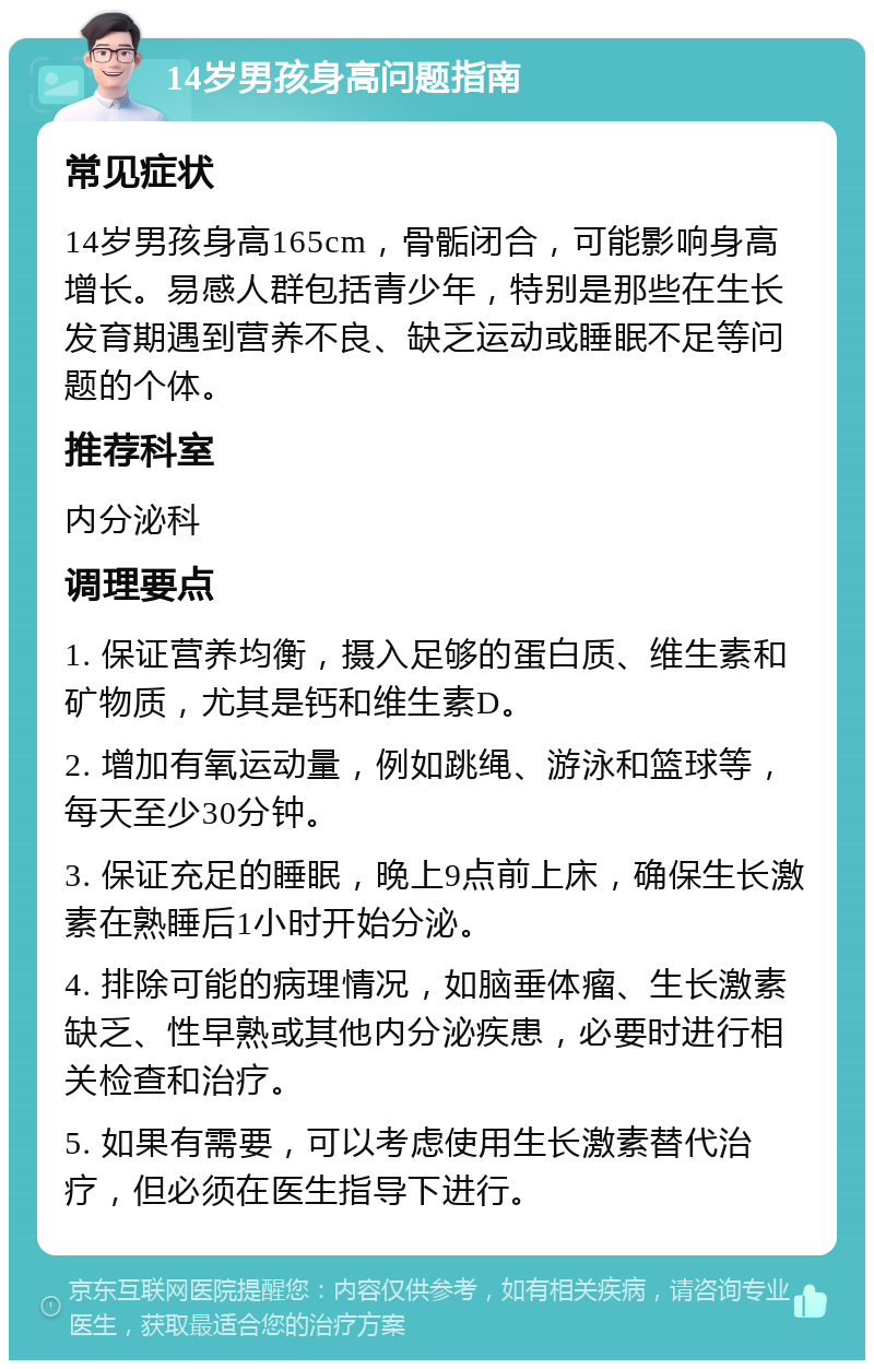 14岁男孩身高问题指南 常见症状 14岁男孩身高165cm，骨骺闭合，可能影响身高增长。易感人群包括青少年，特别是那些在生长发育期遇到营养不良、缺乏运动或睡眠不足等问题的个体。 推荐科室 内分泌科 调理要点 1. 保证营养均衡，摄入足够的蛋白质、维生素和矿物质，尤其是钙和维生素D。 2. 增加有氧运动量，例如跳绳、游泳和篮球等，每天至少30分钟。 3. 保证充足的睡眠，晚上9点前上床，确保生长激素在熟睡后1小时开始分泌。 4. 排除可能的病理情况，如脑垂体瘤、生长激素缺乏、性早熟或其他内分泌疾患，必要时进行相关检查和治疗。 5. 如果有需要，可以考虑使用生长激素替代治疗，但必须在医生指导下进行。