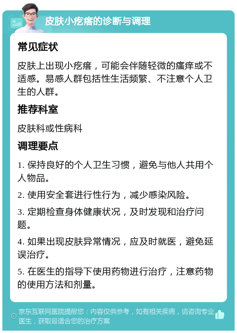 皮肤小疙瘩的诊断与调理 常见症状 皮肤上出现小疙瘩，可能会伴随轻微的瘙痒或不适感。易感人群包括性生活频繁、不注意个人卫生的人群。 推荐科室 皮肤科或性病科 调理要点 1. 保持良好的个人卫生习惯，避免与他人共用个人物品。 2. 使用安全套进行性行为，减少感染风险。 3. 定期检查身体健康状况，及时发现和治疗问题。 4. 如果出现皮肤异常情况，应及时就医，避免延误治疗。 5. 在医生的指导下使用药物进行治疗，注意药物的使用方法和剂量。