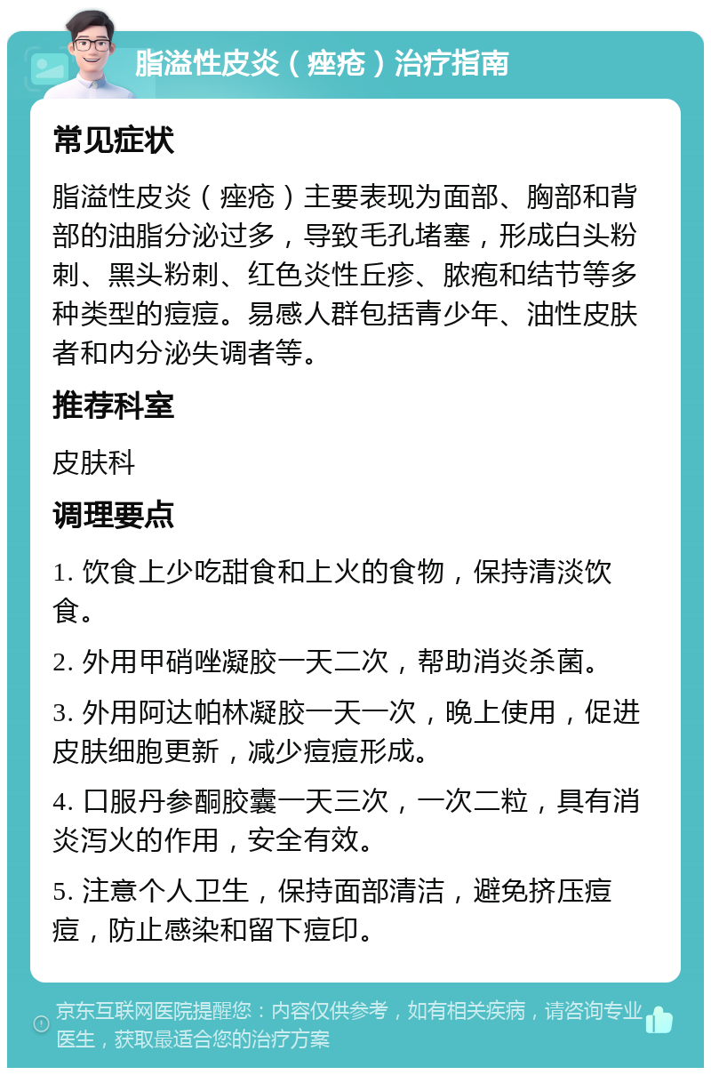 脂溢性皮炎（痤疮）治疗指南 常见症状 脂溢性皮炎（痤疮）主要表现为面部、胸部和背部的油脂分泌过多，导致毛孔堵塞，形成白头粉刺、黑头粉刺、红色炎性丘疹、脓疱和结节等多种类型的痘痘。易感人群包括青少年、油性皮肤者和内分泌失调者等。 推荐科室 皮肤科 调理要点 1. 饮食上少吃甜食和上火的食物，保持清淡饮食。 2. 外用甲硝唑凝胶一天二次，帮助消炎杀菌。 3. 外用阿达帕林凝胶一天一次，晚上使用，促进皮肤细胞更新，减少痘痘形成。 4. 口服丹参酮胶囊一天三次，一次二粒，具有消炎泻火的作用，安全有效。 5. 注意个人卫生，保持面部清洁，避免挤压痘痘，防止感染和留下痘印。