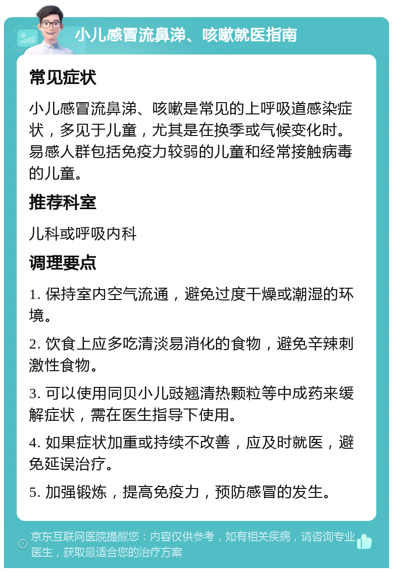 小儿感冒流鼻涕、咳嗽就医指南 常见症状 小儿感冒流鼻涕、咳嗽是常见的上呼吸道感染症状，多见于儿童，尤其是在换季或气候变化时。易感人群包括免疫力较弱的儿童和经常接触病毒的儿童。 推荐科室 儿科或呼吸内科 调理要点 1. 保持室内空气流通，避免过度干燥或潮湿的环境。 2. 饮食上应多吃清淡易消化的食物，避免辛辣刺激性食物。 3. 可以使用同贝小儿豉翘清热颗粒等中成药来缓解症状，需在医生指导下使用。 4. 如果症状加重或持续不改善，应及时就医，避免延误治疗。 5. 加强锻炼，提高免疫力，预防感冒的发生。