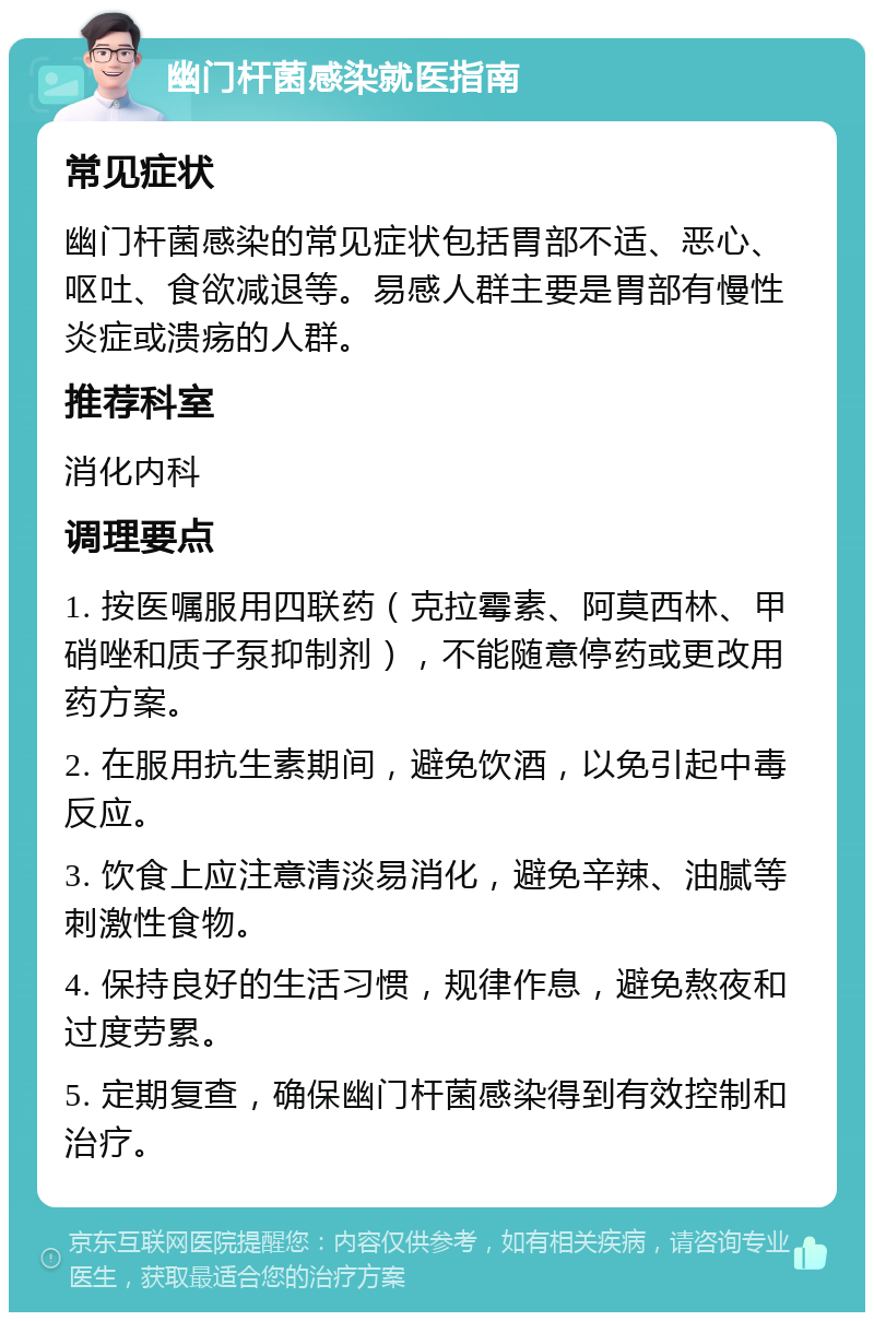 幽门杆菌感染就医指南 常见症状 幽门杆菌感染的常见症状包括胃部不适、恶心、呕吐、食欲减退等。易感人群主要是胃部有慢性炎症或溃疡的人群。 推荐科室 消化内科 调理要点 1. 按医嘱服用四联药（克拉霉素、阿莫西林、甲硝唑和质子泵抑制剂），不能随意停药或更改用药方案。 2. 在服用抗生素期间，避免饮酒，以免引起中毒反应。 3. 饮食上应注意清淡易消化，避免辛辣、油腻等刺激性食物。 4. 保持良好的生活习惯，规律作息，避免熬夜和过度劳累。 5. 定期复查，确保幽门杆菌感染得到有效控制和治疗。