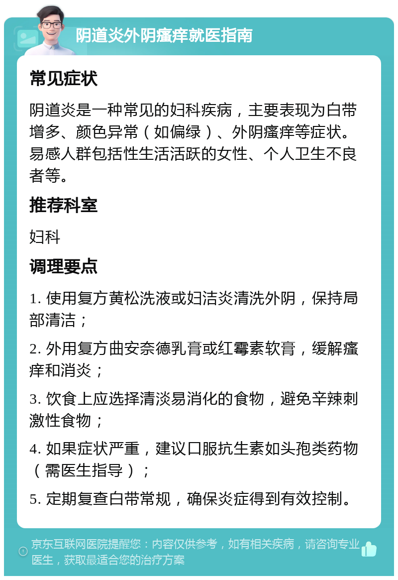 阴道炎外阴瘙痒就医指南 常见症状 阴道炎是一种常见的妇科疾病，主要表现为白带增多、颜色异常（如偏绿）、外阴瘙痒等症状。易感人群包括性生活活跃的女性、个人卫生不良者等。 推荐科室 妇科 调理要点 1. 使用复方黄松洗液或妇洁炎清洗外阴，保持局部清洁； 2. 外用复方曲安奈德乳膏或红霉素软膏，缓解瘙痒和消炎； 3. 饮食上应选择清淡易消化的食物，避免辛辣刺激性食物； 4. 如果症状严重，建议口服抗生素如头孢类药物（需医生指导）； 5. 定期复查白带常规，确保炎症得到有效控制。