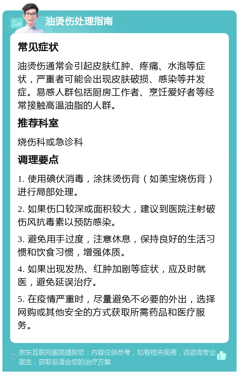 油烫伤处理指南 常见症状 油烫伤通常会引起皮肤红肿、疼痛、水泡等症状，严重者可能会出现皮肤破损、感染等并发症。易感人群包括厨房工作者、烹饪爱好者等经常接触高温油脂的人群。 推荐科室 烧伤科或急诊科 调理要点 1. 使用碘伏消毒，涂抹烫伤膏（如美宝烧伤膏）进行局部处理。 2. 如果伤口较深或面积较大，建议到医院注射破伤风抗毒素以预防感染。 3. 避免用手过度，注意休息，保持良好的生活习惯和饮食习惯，增强体质。 4. 如果出现发热、红肿加剧等症状，应及时就医，避免延误治疗。 5. 在疫情严重时，尽量避免不必要的外出，选择网购或其他安全的方式获取所需药品和医疗服务。