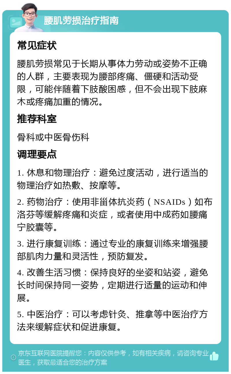 腰肌劳损治疗指南 常见症状 腰肌劳损常见于长期从事体力劳动或姿势不正确的人群，主要表现为腰部疼痛、僵硬和活动受限，可能伴随着下肢酸困感，但不会出现下肢麻木或疼痛加重的情况。 推荐科室 骨科或中医骨伤科 调理要点 1. 休息和物理治疗：避免过度活动，进行适当的物理治疗如热敷、按摩等。 2. 药物治疗：使用非甾体抗炎药（NSAIDs）如布洛芬等缓解疼痛和炎症，或者使用中成药如腰痛宁胶囊等。 3. 进行康复训练：通过专业的康复训练来增强腰部肌肉力量和灵活性，预防复发。 4. 改善生活习惯：保持良好的坐姿和站姿，避免长时间保持同一姿势，定期进行适量的运动和伸展。 5. 中医治疗：可以考虑针灸、推拿等中医治疗方法来缓解症状和促进康复。