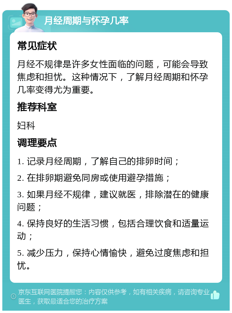 月经周期与怀孕几率 常见症状 月经不规律是许多女性面临的问题，可能会导致焦虑和担忧。这种情况下，了解月经周期和怀孕几率变得尤为重要。 推荐科室 妇科 调理要点 1. 记录月经周期，了解自己的排卵时间； 2. 在排卵期避免同房或使用避孕措施； 3. 如果月经不规律，建议就医，排除潜在的健康问题； 4. 保持良好的生活习惯，包括合理饮食和适量运动； 5. 减少压力，保持心情愉快，避免过度焦虑和担忧。