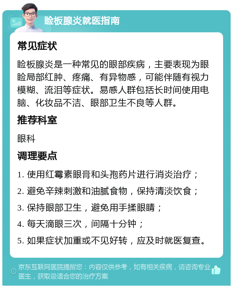 睑板腺炎就医指南 常见症状 睑板腺炎是一种常见的眼部疾病，主要表现为眼睑局部红肿、疼痛、有异物感，可能伴随有视力模糊、流泪等症状。易感人群包括长时间使用电脑、化妆品不洁、眼部卫生不良等人群。 推荐科室 眼科 调理要点 1. 使用红霉素眼膏和头孢药片进行消炎治疗； 2. 避免辛辣刺激和油腻食物，保持清淡饮食； 3. 保持眼部卫生，避免用手揉眼睛； 4. 每天滴眼三次，间隔十分钟； 5. 如果症状加重或不见好转，应及时就医复查。