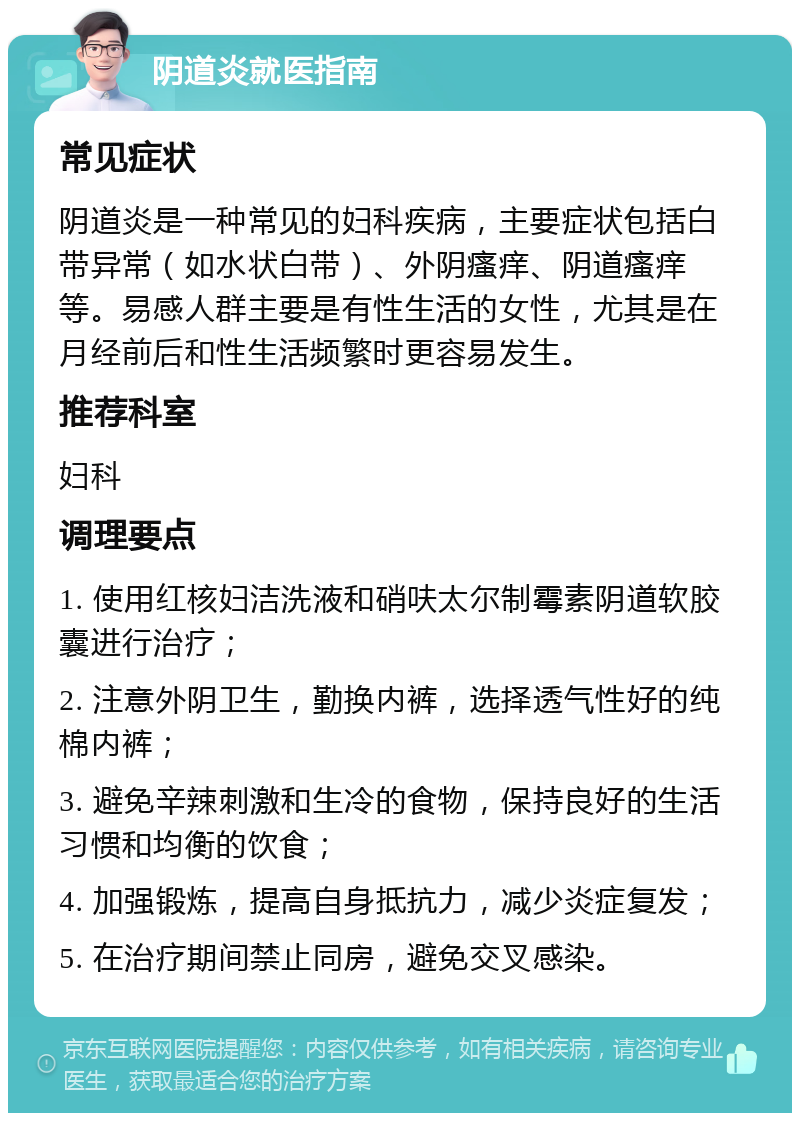 阴道炎就医指南 常见症状 阴道炎是一种常见的妇科疾病，主要症状包括白带异常（如水状白带）、外阴瘙痒、阴道瘙痒等。易感人群主要是有性生活的女性，尤其是在月经前后和性生活频繁时更容易发生。 推荐科室 妇科 调理要点 1. 使用红核妇洁洗液和硝呋太尔制霉素阴道软胶囊进行治疗； 2. 注意外阴卫生，勤换内裤，选择透气性好的纯棉内裤； 3. 避免辛辣刺激和生冷的食物，保持良好的生活习惯和均衡的饮食； 4. 加强锻炼，提高自身抵抗力，减少炎症复发； 5. 在治疗期间禁止同房，避免交叉感染。