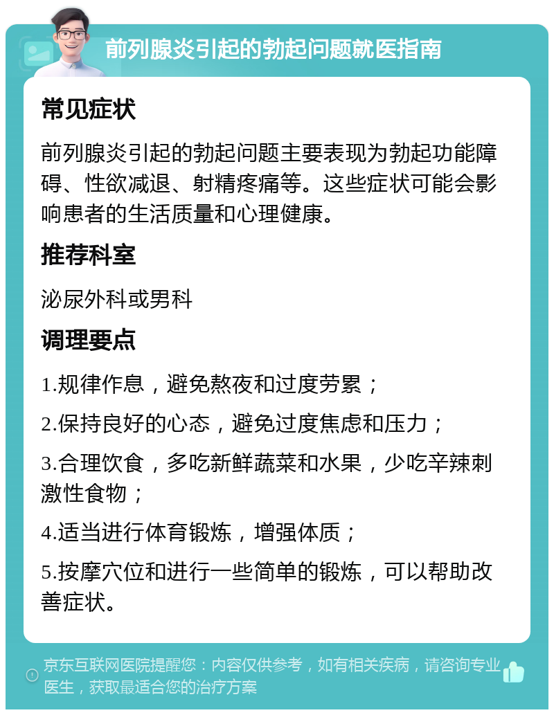 前列腺炎引起的勃起问题就医指南 常见症状 前列腺炎引起的勃起问题主要表现为勃起功能障碍、性欲减退、射精疼痛等。这些症状可能会影响患者的生活质量和心理健康。 推荐科室 泌尿外科或男科 调理要点 1.规律作息，避免熬夜和过度劳累； 2.保持良好的心态，避免过度焦虑和压力； 3.合理饮食，多吃新鲜蔬菜和水果，少吃辛辣刺激性食物； 4.适当进行体育锻炼，增强体质； 5.按摩穴位和进行一些简单的锻炼，可以帮助改善症状。