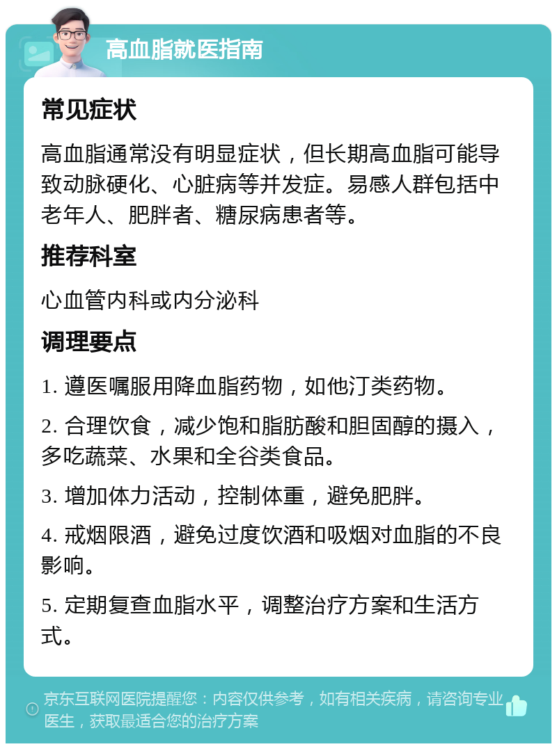 高血脂就医指南 常见症状 高血脂通常没有明显症状，但长期高血脂可能导致动脉硬化、心脏病等并发症。易感人群包括中老年人、肥胖者、糖尿病患者等。 推荐科室 心血管内科或内分泌科 调理要点 1. 遵医嘱服用降血脂药物，如他汀类药物。 2. 合理饮食，减少饱和脂肪酸和胆固醇的摄入，多吃蔬菜、水果和全谷类食品。 3. 增加体力活动，控制体重，避免肥胖。 4. 戒烟限酒，避免过度饮酒和吸烟对血脂的不良影响。 5. 定期复查血脂水平，调整治疗方案和生活方式。