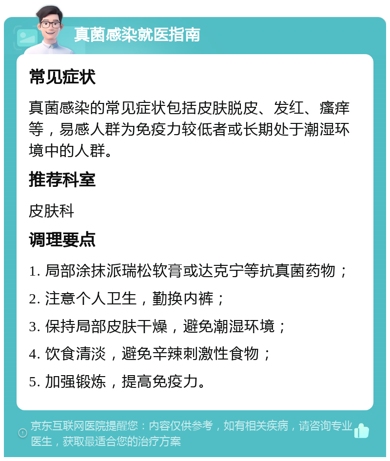 真菌感染就医指南 常见症状 真菌感染的常见症状包括皮肤脱皮、发红、瘙痒等，易感人群为免疫力较低者或长期处于潮湿环境中的人群。 推荐科室 皮肤科 调理要点 1. 局部涂抹派瑞松软膏或达克宁等抗真菌药物； 2. 注意个人卫生，勤换内裤； 3. 保持局部皮肤干燥，避免潮湿环境； 4. 饮食清淡，避免辛辣刺激性食物； 5. 加强锻炼，提高免疫力。