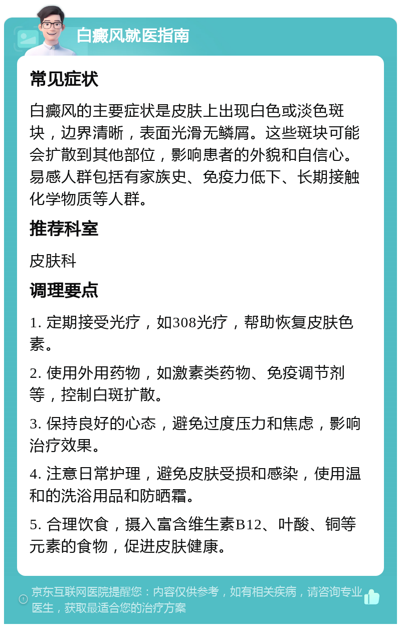 白癜风就医指南 常见症状 白癜风的主要症状是皮肤上出现白色或淡色斑块，边界清晰，表面光滑无鳞屑。这些斑块可能会扩散到其他部位，影响患者的外貌和自信心。易感人群包括有家族史、免疫力低下、长期接触化学物质等人群。 推荐科室 皮肤科 调理要点 1. 定期接受光疗，如308光疗，帮助恢复皮肤色素。 2. 使用外用药物，如激素类药物、免疫调节剂等，控制白斑扩散。 3. 保持良好的心态，避免过度压力和焦虑，影响治疗效果。 4. 注意日常护理，避免皮肤受损和感染，使用温和的洗浴用品和防晒霜。 5. 合理饮食，摄入富含维生素B12、叶酸、铜等元素的食物，促进皮肤健康。