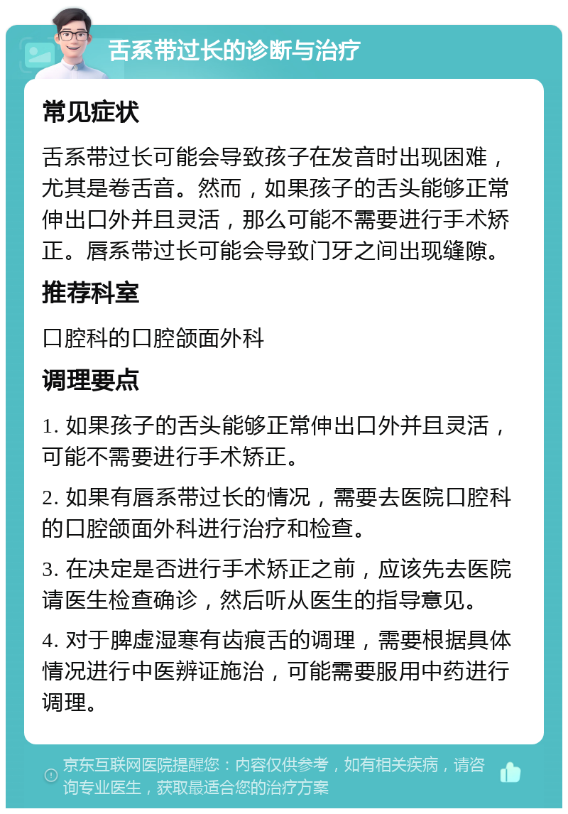 舌系带过长的诊断与治疗 常见症状 舌系带过长可能会导致孩子在发音时出现困难，尤其是卷舌音。然而，如果孩子的舌头能够正常伸出口外并且灵活，那么可能不需要进行手术矫正。唇系带过长可能会导致门牙之间出现缝隙。 推荐科室 口腔科的口腔颌面外科 调理要点 1. 如果孩子的舌头能够正常伸出口外并且灵活，可能不需要进行手术矫正。 2. 如果有唇系带过长的情况，需要去医院口腔科的口腔颌面外科进行治疗和检查。 3. 在决定是否进行手术矫正之前，应该先去医院请医生检查确诊，然后听从医生的指导意见。 4. 对于脾虚湿寒有齿痕舌的调理，需要根据具体情况进行中医辨证施治，可能需要服用中药进行调理。