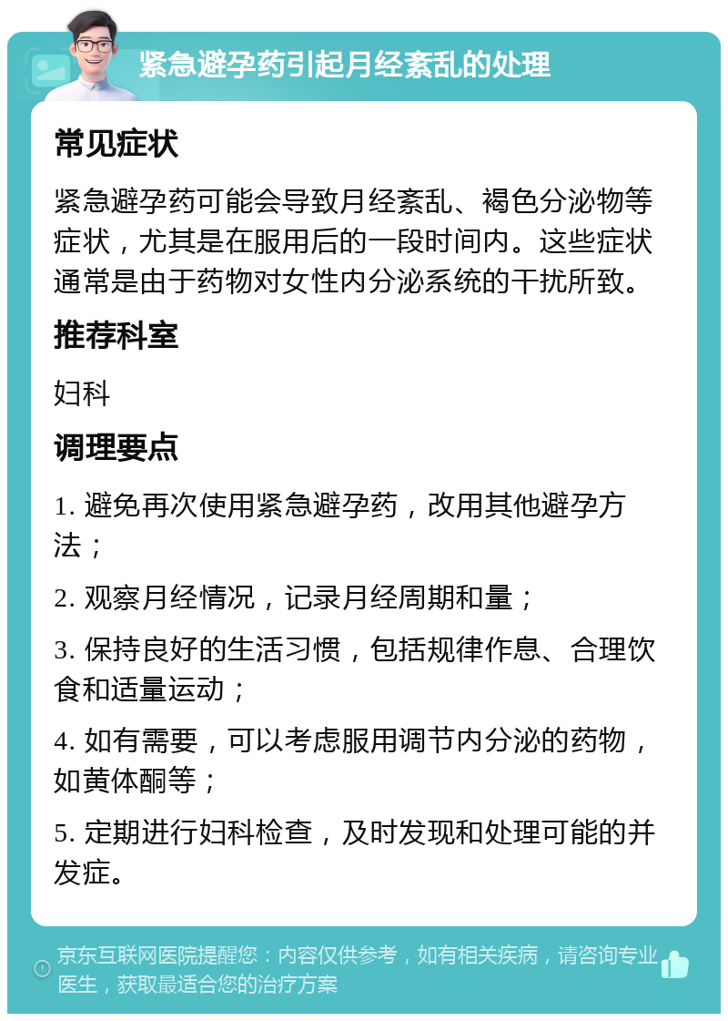 紧急避孕药引起月经紊乱的处理 常见症状 紧急避孕药可能会导致月经紊乱、褐色分泌物等症状，尤其是在服用后的一段时间内。这些症状通常是由于药物对女性内分泌系统的干扰所致。 推荐科室 妇科 调理要点 1. 避免再次使用紧急避孕药，改用其他避孕方法； 2. 观察月经情况，记录月经周期和量； 3. 保持良好的生活习惯，包括规律作息、合理饮食和适量运动； 4. 如有需要，可以考虑服用调节内分泌的药物，如黄体酮等； 5. 定期进行妇科检查，及时发现和处理可能的并发症。