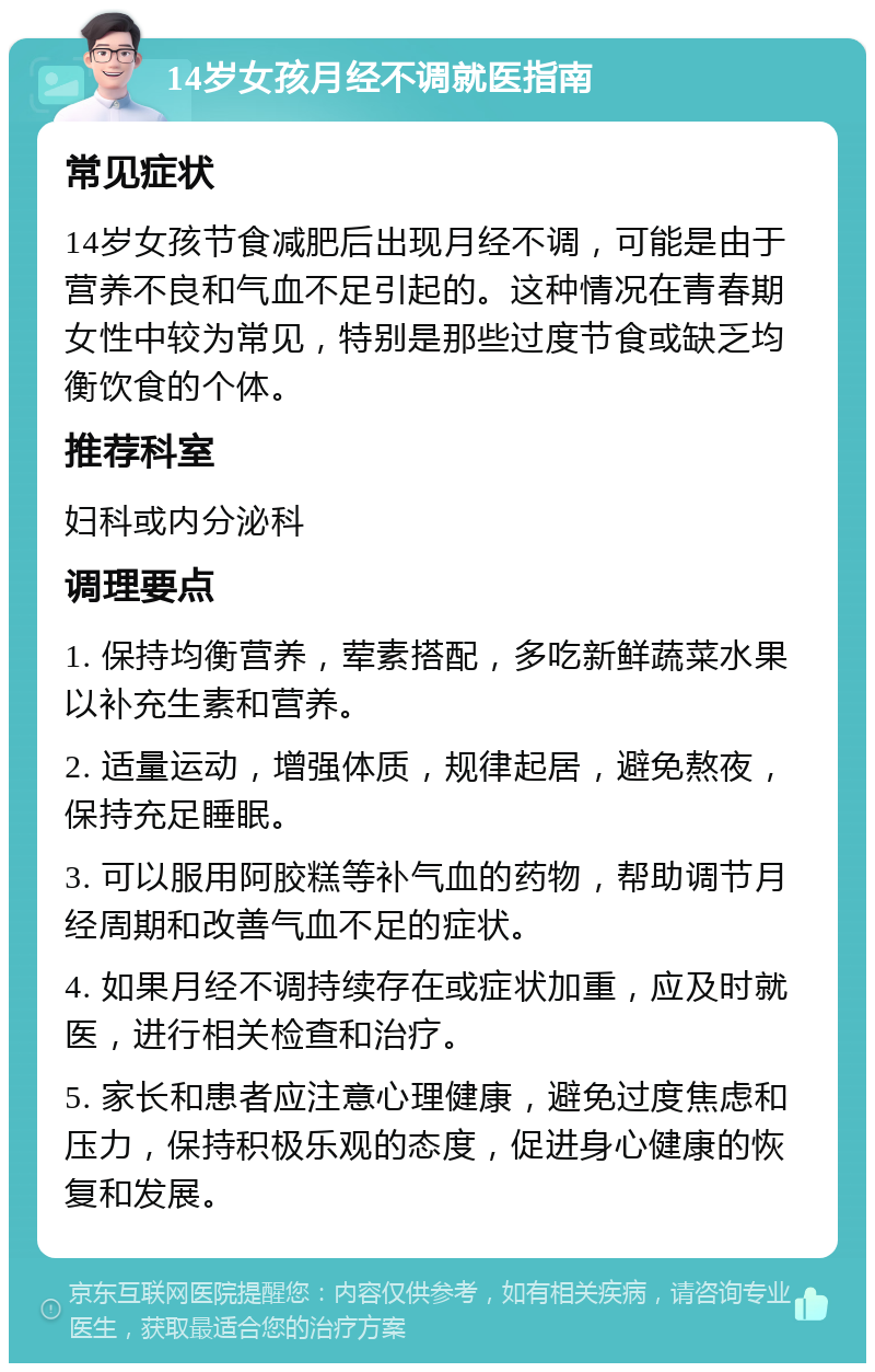 14岁女孩月经不调就医指南 常见症状 14岁女孩节食减肥后出现月经不调，可能是由于营养不良和气血不足引起的。这种情况在青春期女性中较为常见，特别是那些过度节食或缺乏均衡饮食的个体。 推荐科室 妇科或内分泌科 调理要点 1. 保持均衡营养，荤素搭配，多吃新鲜蔬菜水果以补充生素和营养。 2. 适量运动，增强体质，规律起居，避免熬夜，保持充足睡眠。 3. 可以服用阿胶糕等补气血的药物，帮助调节月经周期和改善气血不足的症状。 4. 如果月经不调持续存在或症状加重，应及时就医，进行相关检查和治疗。 5. 家长和患者应注意心理健康，避免过度焦虑和压力，保持积极乐观的态度，促进身心健康的恢复和发展。