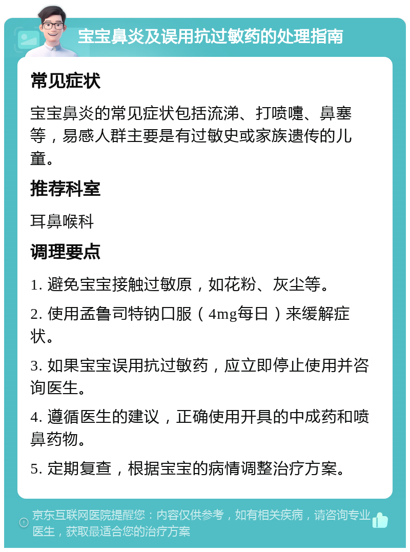 宝宝鼻炎及误用抗过敏药的处理指南 常见症状 宝宝鼻炎的常见症状包括流涕、打喷嚏、鼻塞等，易感人群主要是有过敏史或家族遗传的儿童。 推荐科室 耳鼻喉科 调理要点 1. 避免宝宝接触过敏原，如花粉、灰尘等。 2. 使用孟鲁司特钠口服（4mg每日）来缓解症状。 3. 如果宝宝误用抗过敏药，应立即停止使用并咨询医生。 4. 遵循医生的建议，正确使用开具的中成药和喷鼻药物。 5. 定期复查，根据宝宝的病情调整治疗方案。