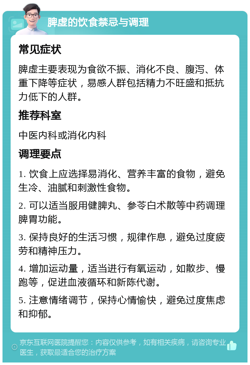 脾虚的饮食禁忌与调理 常见症状 脾虚主要表现为食欲不振、消化不良、腹泻、体重下降等症状，易感人群包括精力不旺盛和抵抗力低下的人群。 推荐科室 中医内科或消化内科 调理要点 1. 饮食上应选择易消化、营养丰富的食物，避免生冷、油腻和刺激性食物。 2. 可以适当服用健脾丸、参苓白术散等中药调理脾胃功能。 3. 保持良好的生活习惯，规律作息，避免过度疲劳和精神压力。 4. 增加运动量，适当进行有氧运动，如散步、慢跑等，促进血液循环和新陈代谢。 5. 注意情绪调节，保持心情愉快，避免过度焦虑和抑郁。