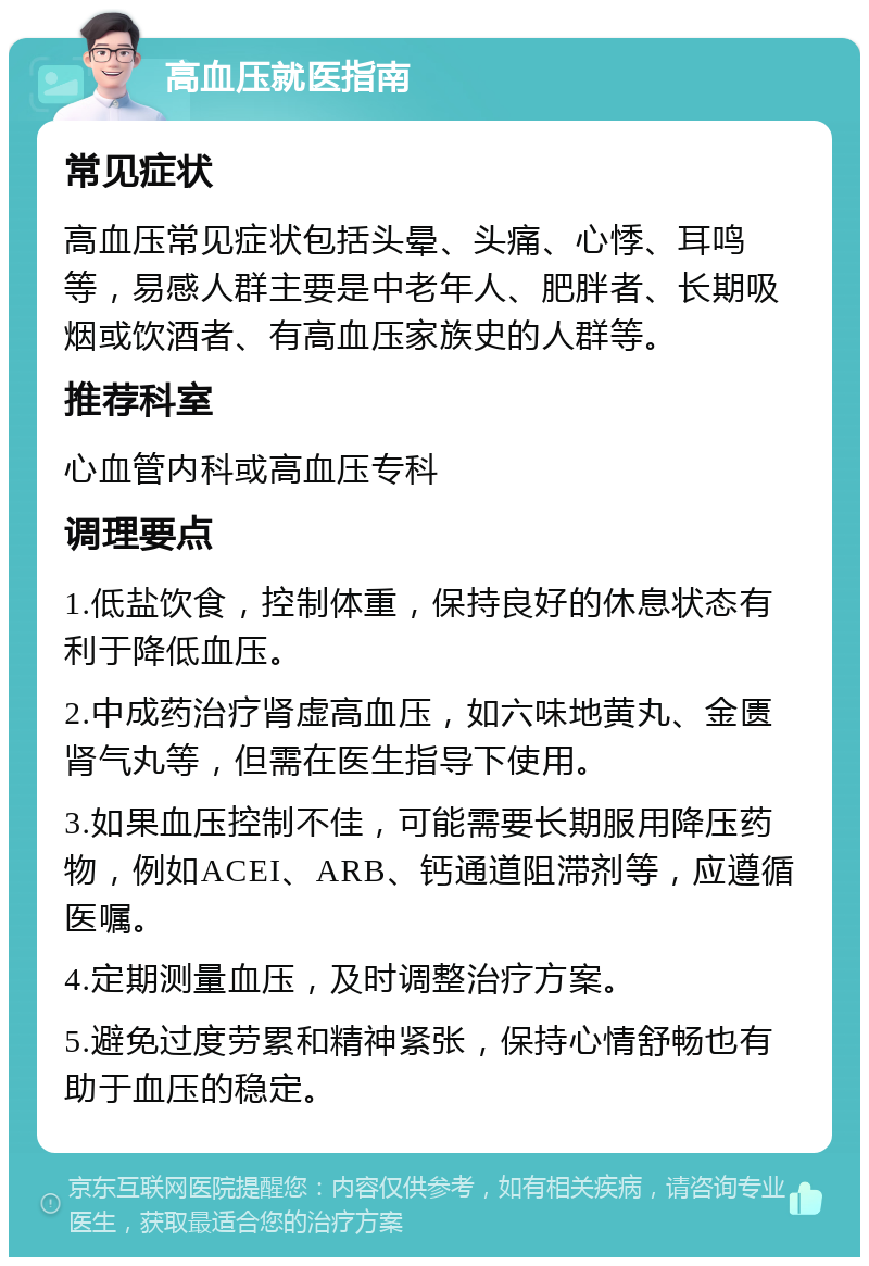 高血压就医指南 常见症状 高血压常见症状包括头晕、头痛、心悸、耳鸣等，易感人群主要是中老年人、肥胖者、长期吸烟或饮酒者、有高血压家族史的人群等。 推荐科室 心血管内科或高血压专科 调理要点 1.低盐饮食，控制体重，保持良好的休息状态有利于降低血压。 2.中成药治疗肾虚高血压，如六味地黄丸、金匮肾气丸等，但需在医生指导下使用。 3.如果血压控制不佳，可能需要长期服用降压药物，例如ACEI、ARB、钙通道阻滞剂等，应遵循医嘱。 4.定期测量血压，及时调整治疗方案。 5.避免过度劳累和精神紧张，保持心情舒畅也有助于血压的稳定。