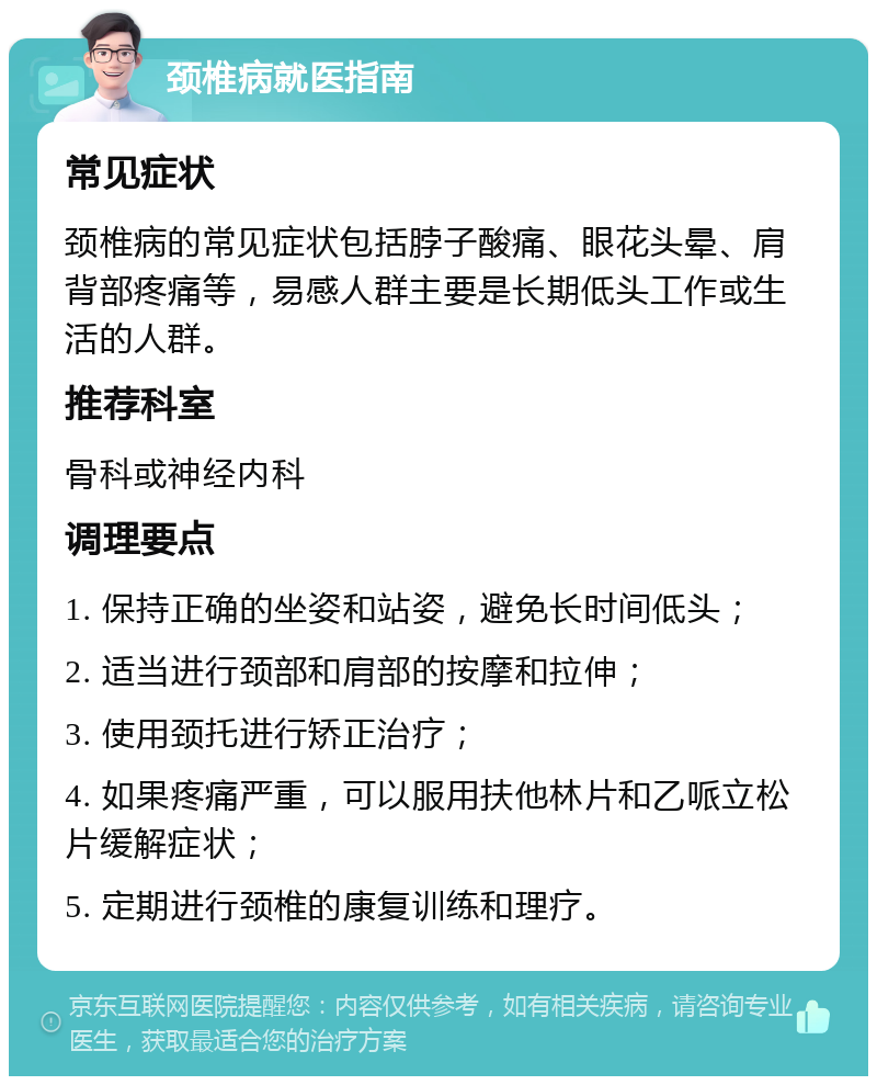 颈椎病就医指南 常见症状 颈椎病的常见症状包括脖子酸痛、眼花头晕、肩背部疼痛等，易感人群主要是长期低头工作或生活的人群。 推荐科室 骨科或神经内科 调理要点 1. 保持正确的坐姿和站姿，避免长时间低头； 2. 适当进行颈部和肩部的按摩和拉伸； 3. 使用颈托进行矫正治疗； 4. 如果疼痛严重，可以服用扶他林片和乙哌立松片缓解症状； 5. 定期进行颈椎的康复训练和理疗。