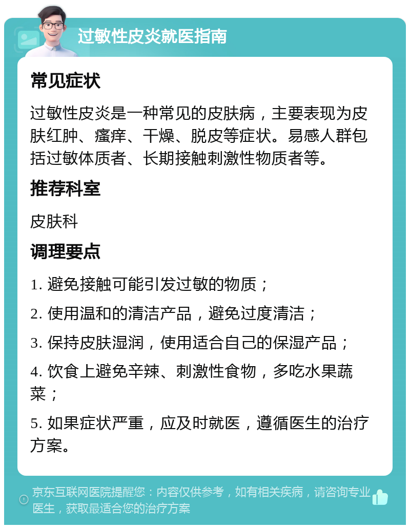 过敏性皮炎就医指南 常见症状 过敏性皮炎是一种常见的皮肤病，主要表现为皮肤红肿、瘙痒、干燥、脱皮等症状。易感人群包括过敏体质者、长期接触刺激性物质者等。 推荐科室 皮肤科 调理要点 1. 避免接触可能引发过敏的物质； 2. 使用温和的清洁产品，避免过度清洁； 3. 保持皮肤湿润，使用适合自己的保湿产品； 4. 饮食上避免辛辣、刺激性食物，多吃水果蔬菜； 5. 如果症状严重，应及时就医，遵循医生的治疗方案。