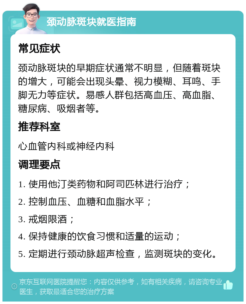 颈动脉斑块就医指南 常见症状 颈动脉斑块的早期症状通常不明显，但随着斑块的增大，可能会出现头晕、视力模糊、耳鸣、手脚无力等症状。易感人群包括高血压、高血脂、糖尿病、吸烟者等。 推荐科室 心血管内科或神经内科 调理要点 1. 使用他汀类药物和阿司匹林进行治疗； 2. 控制血压、血糖和血脂水平； 3. 戒烟限酒； 4. 保持健康的饮食习惯和适量的运动； 5. 定期进行颈动脉超声检查，监测斑块的变化。