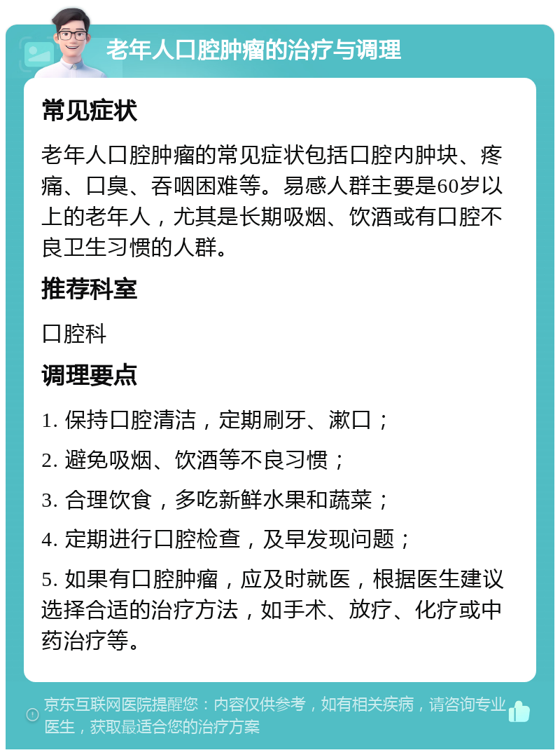 老年人口腔肿瘤的治疗与调理 常见症状 老年人口腔肿瘤的常见症状包括口腔内肿块、疼痛、口臭、吞咽困难等。易感人群主要是60岁以上的老年人，尤其是长期吸烟、饮酒或有口腔不良卫生习惯的人群。 推荐科室 口腔科 调理要点 1. 保持口腔清洁，定期刷牙、漱口； 2. 避免吸烟、饮酒等不良习惯； 3. 合理饮食，多吃新鲜水果和蔬菜； 4. 定期进行口腔检查，及早发现问题； 5. 如果有口腔肿瘤，应及时就医，根据医生建议选择合适的治疗方法，如手术、放疗、化疗或中药治疗等。