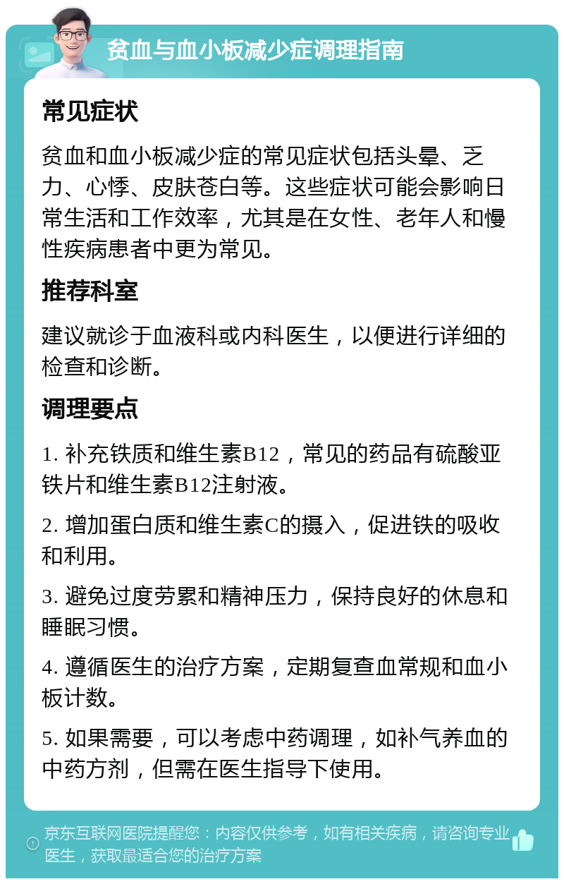 贫血与血小板减少症调理指南 常见症状 贫血和血小板减少症的常见症状包括头晕、乏力、心悸、皮肤苍白等。这些症状可能会影响日常生活和工作效率，尤其是在女性、老年人和慢性疾病患者中更为常见。 推荐科室 建议就诊于血液科或内科医生，以便进行详细的检查和诊断。 调理要点 1. 补充铁质和维生素B12，常见的药品有硫酸亚铁片和维生素B12注射液。 2. 增加蛋白质和维生素C的摄入，促进铁的吸收和利用。 3. 避免过度劳累和精神压力，保持良好的休息和睡眠习惯。 4. 遵循医生的治疗方案，定期复查血常规和血小板计数。 5. 如果需要，可以考虑中药调理，如补气养血的中药方剂，但需在医生指导下使用。