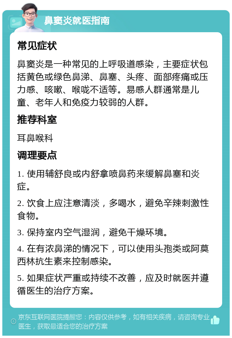 鼻窦炎就医指南 常见症状 鼻窦炎是一种常见的上呼吸道感染，主要症状包括黄色或绿色鼻涕、鼻塞、头疼、面部疼痛或压力感、咳嗽、喉咙不适等。易感人群通常是儿童、老年人和免疫力较弱的人群。 推荐科室 耳鼻喉科 调理要点 1. 使用辅舒良或内舒拿喷鼻药来缓解鼻塞和炎症。 2. 饮食上应注意清淡，多喝水，避免辛辣刺激性食物。 3. 保持室内空气湿润，避免干燥环境。 4. 在有浓鼻涕的情况下，可以使用头孢类或阿莫西林抗生素来控制感染。 5. 如果症状严重或持续不改善，应及时就医并遵循医生的治疗方案。