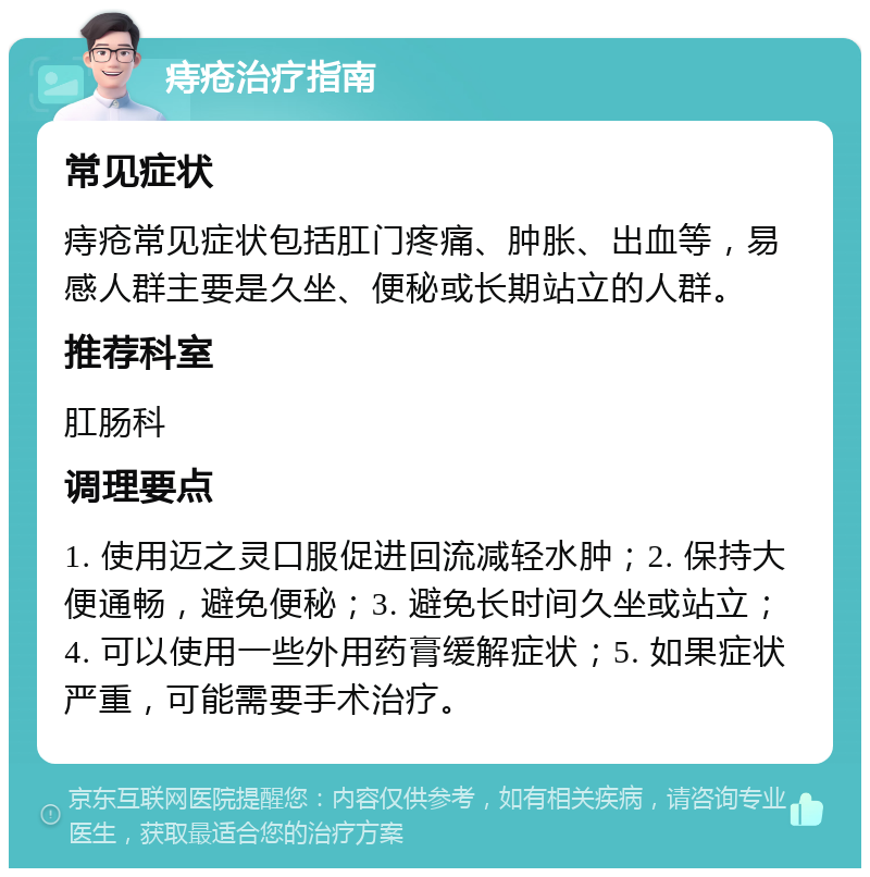 痔疮治疗指南 常见症状 痔疮常见症状包括肛门疼痛、肿胀、出血等，易感人群主要是久坐、便秘或长期站立的人群。 推荐科室 肛肠科 调理要点 1. 使用迈之灵口服促进回流减轻水肿；2. 保持大便通畅，避免便秘；3. 避免长时间久坐或站立；4. 可以使用一些外用药膏缓解症状；5. 如果症状严重，可能需要手术治疗。