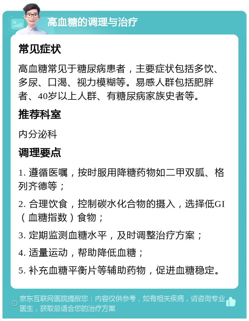 高血糖的调理与治疗 常见症状 高血糖常见于糖尿病患者，主要症状包括多饮、多尿、口渴、视力模糊等。易感人群包括肥胖者、40岁以上人群、有糖尿病家族史者等。 推荐科室 内分泌科 调理要点 1. 遵循医嘱，按时服用降糖药物如二甲双胍、格列齐德等； 2. 合理饮食，控制碳水化合物的摄入，选择低GI（血糖指数）食物； 3. 定期监测血糖水平，及时调整治疗方案； 4. 适量运动，帮助降低血糖； 5. 补充血糖平衡片等辅助药物，促进血糖稳定。